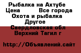 Рыбалка на Ахтубе › Цена ­ 500 - Все города Охота и рыбалка » Другое   . Свердловская обл.,Верхний Тагил г.